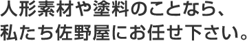 人形素材や塗料のことなら、私たち佐野屋にお任せ下さい。